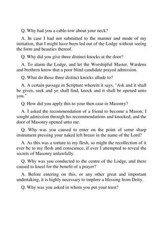 Q. Why had you a cable-tow about your neck? 
A. In case I had not submitted to the manner and mode of my 
initiation, that I might have been led out of the Lodge without seeing 
the form and beauties thereof. 
Q. Why did you give three distinct knocks at the door? 
A. To alarm the Lodge, and let the Worshipful Master, Wardens 
and brethren know that a poor blind candidate prayed admission. 
Q. What do those three distinct knocks allude to? 
A. A certain passage in Scripture wherein it says, "Ask and it shall 
be given, seek and ye shall find, knock and it shall be opened unto 
you." 
Q. How did you apply this to your then case in Masonry? 
A. I asked the recommendation of a friend to become a Mason; I 
sought admission through his recommendations and knocked, and the 
door of Masonry opened unto me. 
Q. Why was you caused to enter on the point of some sharp 
instrument pressing your naked left breast in the name of the Lord? 
A. As this was a torture to my flesh, so might the recollection of it 
ever be to my flesh and conscience, if ever I attempted to reveal the 
secrets of Masonry unlawfully. 
Q. Why was you conducted to the centre of the Lodge, and there 
caused to kneel for the benefit of a prayer? 
A. Before entering on this, or any other great and important 
undertaking, it is highly necessary to implore a blessing from Deity. 
Q. Why was you asked in whom you put your trust? 
 