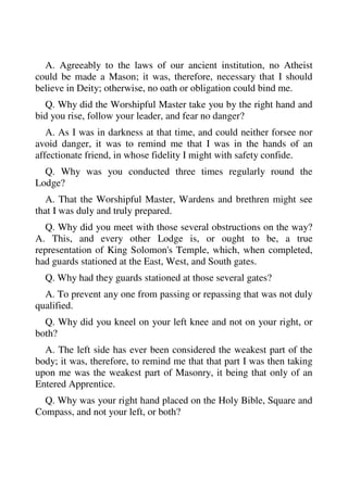 A. Agreeably to the laws of our ancient institution, no Atheist 
could be made a Mason; it was, therefore, necessary that I should 
believe in Deity; otherwise, no oath or obligation could bind me. 
Q. Why did the Worshipful Master take you by the right hand and 
bid you rise, follow your leader, and fear no danger? 
A. As I was in darkness at that time, and could neither forsee nor 
avoid danger, it was to remind me that I was in the hands of an 
affectionate friend, in whose fidelity I might with safety confide. 
Q. Why was you conducted three times regularly round the 
Lodge? 
A. That the Worshipful Master, Wardens and brethren might see 
that I was duly and truly prepared. 
Q. Why did you meet with those several obstructions on the way? 
A. This, and every other Lodge is, or ought to be, a true 
representation of King Solomon's Temple, which, when completed, 
had guards stationed at the East, West, and South gates. 
Q. Why had they guards stationed at those several gates? 
A. To prevent any one from passing or repassing that was not duly 
qualified. 
Q. Why did you kneel on your left knee and not on your right, or 
both? 
A. The left side has ever been considered the weakest part of the 
body; it was, therefore, to remind me that that part I was then taking 
upon me was the weakest part of Masonry, it being that only of an 
Entered Apprentice. 
Q. Why was your right hand placed on the Holy Bible, Square and 
Compass, and not your left, or both? 
 