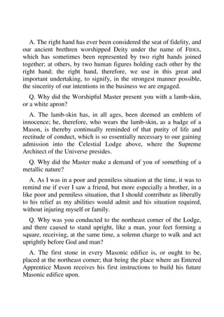 A. The right hand has ever been considered the seat of fidelity, and 
our ancient brethren worshipped Deity under the name of FIDES, 
which has sometimes been represented by two right hands joined 
together; at others, by two human figures holding each other by the 
right hand; the right hand, therefore, we use in this great and 
important undertaking, to signify, in the strongest manner possible, 
the sincerity of our intentions in the business we are engaged. 
Q. Why did the Worshipful Master present you with a lamb-skin, 
or a white apron? 
A. The lamb-skin has, in all ages, been deemed an emblem of 
innocence; he, therefore, who wears the lamb-skin, as a badge of a 
Mason, is thereby continually reminded of that purity of life and 
rectitude of conduct, which is so essentially necessary to our gaining 
admission into the Celestial Lodge above, where the Supreme 
Architect of the Universe presides. 
Q. Why did the Master make a demand of you of something of a 
metallic nature? 
A. As I was in a poor and penniless situation at the time, it was to 
remind me if ever I saw a friend, but more especially a brother, in a 
like poor and penniless situation, that I should contribute as liberally 
to his relief as my abilities would admit and his situation required, 
without injuring myself or family. 
Q. Why was you conducted to the northeast corner of the Lodge, 
and there caused to stand upright, like a man, your feet forming a 
square, receiving, at the same time, a solemn charge to walk and act 
uprightly before God and man? 
A. The first stone in every Masonic edifice is, or ought to be, 
placed at the northeast corner; that being the place where an Entered 
Apprentice Mason receives his first instructions to build his future 
Masonic edifice upon. 
 