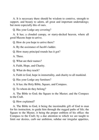 A. It is necessary there should be wisdom to contrive, strength to 
support, and beauty to adorn, all great and important undertakings; 
but more especially this of ours. 
Q. Has your Lodge any covering? 
A. It has; a clouded canopy, or starry-decked heaven, where all 
good Masons hope to arrive. 
Q. How do you hope to arrive there? 
A. By the assistance of Jacob's ladder. 
Q. How many principal rounds has it got? 
A. Three. 
Q. What are their names? 
A. Faith, Hope, and Charity. 
Q. What do they teach? 
A. Faith in God, hope in immortality, and charity to all mankind. 
Q. Has your Lodge any furniture? 
A. It has; the Holy Bible, Square, and Compass. 
Q. To whom do they belong? 
A. The Bible to God; the Square to the Master; and the Compass 
to the Craft. 
Q. How explained? 
A. The Bible to God, it being the inestimable gift of God to man 
for his instruction, to guide him through the rugged paths of life; the 
Square to the Master, it being the proper emblem of his office: the 
Compass to the Craft; by a due attention to which we are taught to 
limit our desires, curb our ambition, subdue our irregular appetites, 
 