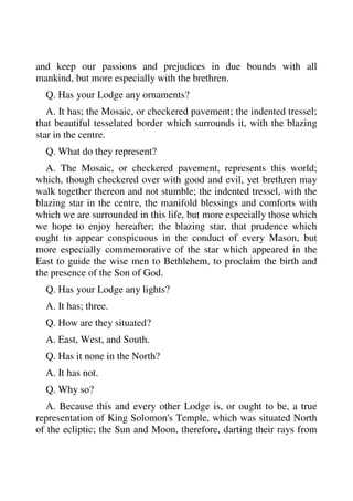 and keep our passions and prejudices in due bounds with all 
mankind, but more especially with the brethren. 
Q. Has your Lodge any ornaments? 
A. It has; the Mosaic, or checkered pavement; the indented tressel; 
that beautiful tesselated border which surrounds it, with the blazing 
star in the centre. 
Q. What do they represent? 
A. The Mosaic, or checkered pavement, represents this world; 
which, though checkered over with good and evil, yet brethren may 
walk together thereon and not stumble; the indented tressel, with the 
blazing star in the centre, the manifold blessings and comforts with 
which we are surrounded in this life, but more especially those which 
we hope to enjoy hereafter; the blazing star, that prudence which 
ought to appear conspicuous in the conduct of every Mason, but 
more especially commemorative of the star which appeared in the 
East to guide the wise men to Bethlehem, to proclaim the birth and 
the presence of the Son of God. 
Q. Has your Lodge any lights? 
A. It has; three. 
Q. How are they situated? 
A. East, West, and South. 
Q. Has it none in the North? 
A. It has not. 
Q. Why so? 
A. Because this and every other Lodge is, or ought to be, a true 
representation of King Solomon's Temple, which was situated North 
of the ecliptic; the Sun and Moon, therefore, darting their rays from 
 