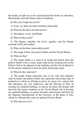 the South, no light was to be expected from the North; we, therefore, 
Masonically, term the North a place of darkness. 
Q. Has your Lodge any jewels? 
A. It has; six; three movable and three immovable. 
Q. What are the three movable jewels? 
A. The Square, Level, and Plumb. 
Q. What do they teach? 
A. The Square, morality; the Level, equality; and the Plumb, 
rectitude of life and conduct. 
Q. What are the three immovable jewels? 
A. The rough Ashlar, the perfect Ashlar, and the Tressel-Board. 
Q. What are they? 
A. The rough Ashlar is a stone in its rough and natural state; the 
perfect Ashlar is also a stone, made ready by the working tools of the 
Fellow Craft to be adjusted in the building; and the Tressle-Board is 
for the master workman to draw his plans and designs upon. 
Q. What do they represent? 
A. The rough Ashlar represents man in his rude and imperfect 
state by nature; the perfect Ashlar also represents man in that state of 
perfection to which we all hope to arrive, by means of a virtuous life 
and education, our own endeavors, and the blessing of God. In 
erecting our temporal building, we pursue the plans and designs laid 
down by the master workman on his Tressle-Board: but in erecting 
our spiritual building, we pursue the plans and designs laid down by 
the Supreme Geometrician of the Universe, in the Book of Life, 
which we, Masonically, term our spiritual Tressle-Board. 
Q. Who did you serve? 
 