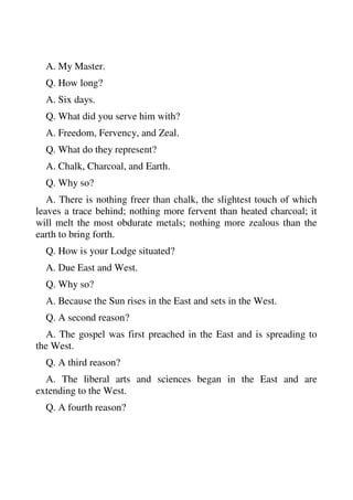 A. My Master. 
Q. How long? 
A. Six days. 
Q. What did you serve him with? 
A. Freedom, Fervency, and Zeal. 
Q. What do they represent? 
A. Chalk, Charcoal, and Earth. 
Q. Why so? 
A. There is nothing freer than chalk, the slightest touch of which 
leaves a trace behind; nothing more fervent than heated charcoal; it 
will melt the most obdurate metals; nothing more zealous than the 
earth to bring forth. 
Q. How is your Lodge situated? 
A. Due East and West. 
Q. Why so? 
A. Because the Sun rises in the East and sets in the West. 
Q. A second reason? 
A. The gospel was first preached in the East and is spreading to 
the West. 
Q. A third reason? 
A. The liberal arts and sciences began in the East and are 
extending to the West. 
Q. A fourth reason? 
 