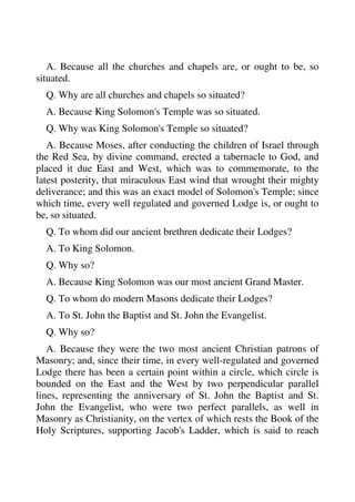 A. Because all the churches and chapels are, or ought to be, so 
situated. 
Q. Why are all churches and chapels so situated? 
A. Because King Solomon's Temple was so situated. 
Q. Why was King Solomon's Temple so situated? 
A. Because Moses, after conducting the children of Israel through 
the Red Sea, by divine command, erected a tabernacle to God, and 
placed it due East and West, which was to commemorate, to the 
latest posterity, that miraculous East wind that wrought their mighty 
deliverance; and this was an exact model of Solomon's Temple; since 
which time, every well regulated and governed Lodge is, or ought to 
be, so situated. 
Q. To whom did our ancient brethren dedicate their Lodges? 
A. To King Solomon. 
Q. Why so? 
A. Because King Solomon was our most ancient Grand Master. 
Q. To whom do modern Masons dedicate their Lodges? 
A. To St. John the Baptist and St. John the Evangelist. 
Q. Why so? 
A. Because they were the two most ancient Christian patrons of 
Masonry; and, since their time, in every well-regulated and governed 
Lodge there has been a certain point within a circle, which circle is 
bounded on the East and the West by two perpendicular parallel 
lines, representing the anniversary of St. John the Baptist and St. 
John the Evangelist, who were two perfect parallels, as well in 
Masonry as Christianity, on the vertex of which rests the Book of the 
Holy Scriptures, supporting Jacob's Ladder, which is said to reach 
 