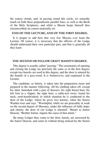 the watery clouds, and, in passing round this circle, we naturally 
touch on both these perpendicular parallel lines, as well as the Book 
of the Holy Scriptures; and while a Mason keeps himself thus 
circumscribed, he cannot materially err. 
END OF THE LECTURE, AND OF THE FIRST DEGREE. 
It is proper to add here that very few Masons ever learn the 
Lecture. Of course, it is necessary that the officers of the Lodge 
should understand their own particular part, and that is generally all 
they learn 
THE SECOND OR FELLOW CRAFT MASON'S DEGREE. 
This degree is usually called "passing." The ceremonies of opening 
and closing the Lodge are precisely the same as in the first degree; 
except two knocks are used in this degree, and the door is entered by 
the benefit of a pass-word. It is SHIBBOLETH, and explained in the 
Lecture. 
The candidate, as before, is taken into the preparation room and 
prepared in the manner following: All his clothing taken off, except 
his shirt; furnished with a pair of drawers; his right breast bare; his 
left foot in a slipper; the right bare; a cable-tow twice 'round his 
neck; semi-hoodwinked; in which situation he is conducted to the 
door of the Lodge, where he gives two knocks, when the Senior 
Warden rises and says, "Worshipful, while we are peaceably at work 
on the second degree of Masonry, under the influence of faith, hope, 
and charity, the door of our Lodge is alarmed." Master to Junior 
Deacon, "Brother Junior, inquire the cause of that alarm." 
[In many Lodges they come to the door, knock, are answered by 
the Junior Deacon, and come in without being noticed by the Senior 
 