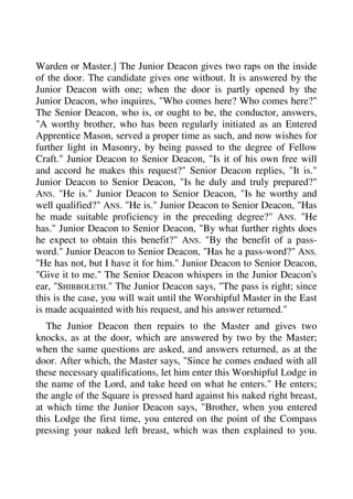 Warden or Master.] The Junior Deacon gives two raps on the inside 
of the door. The candidate gives one without. It is answered by the 
Junior Deacon with one; when the door is partly opened by the 
Junior Deacon, who inquires, "Who comes here? Who comes here?" 
The Senior Deacon, who is, or ought to be, the conductor, answers, 
"A worthy brother, who has been regularly initiated as an Entered 
Apprentice Mason, served a proper time as such, and now wishes for 
further light in Masonry, by being passed to the degree of Fellow 
Craft." Junior Deacon to Senior Deacon, "Is it of his own free will 
and accord he makes this request?" Senior Deacon replies, "It is." 
Junior Deacon to Senior Deacon, "Is he duly and truly prepared?" 
ANS. "He is." Junior Deacon to Senior Deacon, "Is he worthy and 
well qualified?" ANS. "He is." Junior Deacon to Senior Deacon, "Has 
he made suitable proficiency in the preceding degree?" ANS. "He 
has." Junior Deacon to Senior Deacon, "By what further rights does 
he expect to obtain this benefit?" ANS. "By the benefit of a pass-word." 
Junior Deacon to Senior Deacon, "Has he a pass-word?" ANS. 
"He has not, but I have it for him." Junior Deacon to Senior Deacon, 
"Give it to me." The Senior Deacon whispers in the Junior Deacon's 
ear, "SHIBBOLETH." The Junior Deacon says, "The pass is right; since 
this is the case, you will wait until the Worshipful Master in the East 
is made acquainted with his request, and his answer returned." 
The Junior Deacon then repairs to the Master and gives two 
knocks, as at the door, which are answered by two by the Master; 
when the same questions are asked, and answers returned, as at the 
door. After which, the Master says, "Since he comes endued with all 
these necessary qualifications, let him enter this Worshipful Lodge in 
the name of the Lord, and take heed on what he enters." He enters; 
the angle of the Square is pressed hard against his naked right breast, 
at which time the Junior Deacon says, "Brother, when you entered 
this Lodge the first time, you entered on the point of the Compass 
pressing your naked left breast, which was then explained to you. 
 