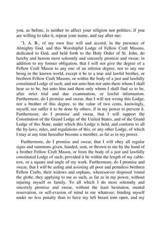 you, as before, is neither to affect your religion nor politics; if you 
are willing to take it, repeat your name, and say after me: 
"I, A. B., of my own free will and accord, in the presence of 
Almighty God, and this Worshipful Lodge of Fellow Craft Masons, 
dedicated to God, and held forth to the Holy Order of St. John, do 
hereby and hereon most solemnly and sincerely promise and swear, in 
addition to my former obligation, that I will not give the degree of a 
Fellow Craft Mason to any one of an inferior degree, nor to any one 
being in the known world, except it be to a true and lawful brother, or 
brethren Fellow Craft Masons, or within the body of a just and lawfully 
constituted Lodge of such; and not unto him nor unto them whom I shall 
hear so to be, but unto him and them only whom I shall find so to be, 
after strict trial and due examination, or lawful information. 
Furthermore, do I promise and swear, that I will not wrong this Lodge, 
nor a brother of this degree, to the value of two cents, knowingly, 
myself, nor suffer it to be done by others, if in my power to prevent it. 
Furthermore, do I promise and swear, that I will support the 
Constitution of the Grand Lodge of the United States, and of the Grand 
Lodge of this State, under which this Lodge is held, and conform to all 
the by-laws, rules, and regulations of this, or any other Lodge, of which 
I may at any time hereafter become a member, as far as in my power. 
Furthermore, do I promise and swear, that I will obey all regular 
signs and summons given, handed, sent, or thrown to me by the hand of 
a brother Fellow Craft Mason, or from the body of a just and lawfully 
constituted Lodge of such; provided it be within the length of my cable-tow, 
or a square and angle of my work. Furthermore, do I promise and 
swear, that I will be aiding and assisting all poor and penniless brethren 
Fellow Crafts, their widows and orphans, wheresoever disposed 'round 
the globe, they applying to me as such, as far as in my power, without 
injuring myself or family. To all which I do most solemnly and 
sincerely promise and swear, without the least hesitation, mental 
reservation, or self-evasion of mind in me whatever; binding myself 
under no less penalty than to have my left breast torn open, and my 
 