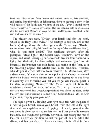 heart and vitals taken from thence and thrown over my left shoulder, 
and carried into the valley of Jehosaphat, there to become a prey to the 
wild beasts of the fields, and vultures of the air, if ever I should prove 
wilfully guilty of violating any part of this my solemn oath or obligation 
of a Fellow Craft Mason; so keep me God, and keep me steadfast in the 
due performance of the same." 
The Master then says, "Detach your hands and kiss the book, 
which is the Holy Bible, twice." The bandage is now (by one of the 
brethren) dropped over the other eye, and the Master says, "Brother 
(at the same time laying his hand on the top of the candidate's head), 
what do you most desire?" The candidate answers, after his 
prompter, "More light." The Master says, "Brethren, form on the 
square, and assist in bringing our new-made brother from darkness to 
light; 'And God said, Let there be light, and there was light.'" At this 
instant all the brethren clap their hands, and stamp on the floor, as in 
the preceding degree. The Master says to the candidate, "Brother, 
what do you discover different from before?" The Master says, after 
a short pause, "You now discover one point of the Compass elevated 
above the Square, which denotes light in this degree; but as one is yet 
in obscurity, it is to remind you that you are yet one material point in 
the dark respecting Masonry." The Master steps off from the 
candidate three or four steps, and says, "Brother, you now discover 
me as a Master of this Lodge, approaching you from the East, under 
the sign and due-guard of a Fellow Craft Mason; do as I do, as near 
as you can, keeping your position." 
The sign is given by drawing your right hand flat, with the palm of 
it next to your breast, across your breast, from the left to the right 
side, with some quickness, and dropping it down by your side; the 
due-guard is given by raising the left arm until that part of it between 
the elbow and shoulder is perfectly horizontal, and raising the rest of 
the arm in a vertical position, so that that part of the arm below the 
elbow, and that part above it, forms a square; this is called the due- 
 