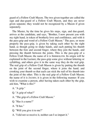 guard of a Fellow Craft Mason. The two given together are called the 
sign and due-guard of a Fellow Craft Mason, and they are never 
given separate; they would not be recognized by a Mason if given 
separately. 
The Master, by the time he gives his steps, sign, and due-guard, 
arrives at the candidate, and says, "Brother, I now present you with 
my right hand, in token of brotherly love and confidence, and with it 
the pass-grip and word of a Fellow Craft Mason." The pass, or more 
properly the pass-grip, is given by taking each other by the right 
hand, as though going to shake hands, and each putting his thumb 
between the fore and second finger, where they join the hands, and 
pressing the thumb between the joints. This is the pass-grip of a 
Fellow Craft Mason; the name of it is SHIBBOLETH. Its origin will be 
explained in the Lecture; the pass-grip some give without lettering or 
syllabling, and others give it in the same way they do the real grip. 
The real grip of a Fellow Craft Mason is given by putting the thumb 
on the joint of the second finger, where it joins the hand, and 
crooking your thumb so that each can stick the nail of his thumb into 
the joint of the other. This is the real grip of a Fellow Craft Mason; 
the name of it is JACHIN; it is given in the following manner: If you 
wish to examine a person, after having taken each other by the grip, 
ask him, "What is this?" 
A. "A grip." 
Q. "A grip of what?" 
A. "The grip of a Fellow Craft Mason." 
Q. "Has it a name?" 
A. "It has." 
Q. "Will you give it to me?" 
A. "I did not so receive it, neither can I so impart it." 
 