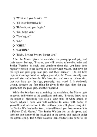 Q. "What will you do with it?" 
A. "I'll letter it or halve it." 
Q. "Halve it, and you begin." 
A. "No; begin you." 
Q. "You begin." 
A. "JA." 
Q. "CHIN." 
A. "JACHIN." 
Q. "Right, Brother JACHIN, I greet you." 
After the Master gives the candidate the pass-grip and grip, and 
their names, he says, "Brother, you will rise and salute the Junior and 
Senior Wardens as such, and convince them that you have been 
regularly passed to the degree of a Fellow Craft Mason, and have got 
the sign and pass-grip, real grip, and their names." [I do not here 
express it as expressed in Lodges generally; the Master usually says 
you will rise and salute the Wardens, &c., and convince them, &c., 
that you have got the sign, pass-grip, and word. It is obviously 
wrong, because the first thing he gives is the sign, then the due-guard, 
then the pass-grip, and their names.] 
While the Wardens are examining the candidate, the Master gets 
an apron, and returns to the candidate, and says, "Brother, I now have 
the honor of presenting you with a lamb-skin, or white apron, as 
before, which I hope you will continue to wear, with honor to 
yourself, and satisfaction to the brethren; you will please carry it to 
the Senior Warden in the West, who will teach you how to wear it as 
a Fellow Craft Mason." The Senior Warden ties on his apron, and 
turns up one corner of the lower end of the apron, and tucks it under 
the apron string. The Senior Deacon then conducts his pupil to the 
 