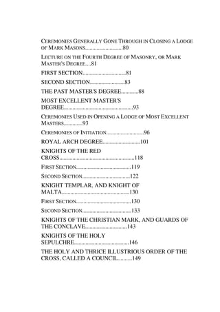 CEREMONIES GENERALLY GONE THROUGH IN CLOSING A LODGE 
OF MARK MASONS..........................80 
LECTURE ON THE FOURTH DEGREE OF MASONRY, OR MARK 
MASTER'S DEGREE....81 
FIRST SECTION..............................81 
SECOND SECTION........................83 
THE PAST MASTER'S DEGREE............88 
MOST EXCELLENT MASTER'S 
DEGREE................................................93 
CEREMONIES USED IN OPENING A LODGE OF MOST EXCELLENT 
MASTERS.............93 
CEREMONIES OF INITIATION..........................96 
ROYAL ARCH DEGREE..........................101 
KNIGHTS OF THE RED 
CROSS....................................................118 
FIRST SECTION......................................119 
SECOND SECTION.................................122 
KNIGHT TEMPLAR, AND KNIGHT OF 
MALTA...............................................130 
FIRST SECTION......................................130 
SECOND SECTION..................................133 
KNIGHTS OF THE CHRISTIAN MARK, AND GUARDS OF 
THE CONCLAVE.............................143 
KNIGHTS OF THE HOLY 
SEPULCHRE......................................146 
THE HOLY AND THRICE ILLUSTRIOUS ORDER OF THE 
CROSS, CALLED A COUNCIL..........149 
 