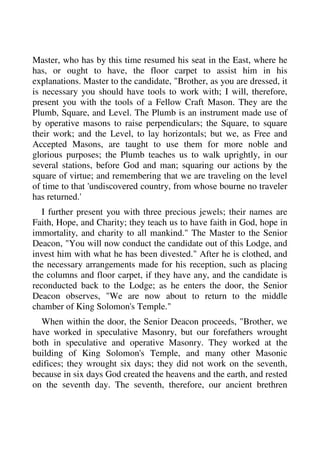 Master, who has by this time resumed his seat in the East, where he 
has, or ought to have, the floor carpet to assist him in his 
explanations. Master to the candidate, "Brother, as you are dressed, it 
is necessary you should have tools to work with; I will, therefore, 
present you with the tools of a Fellow Craft Mason. They are the 
Plumb, Square, and Level. The Plumb is an instrument made use of 
by operative masons to raise perpendiculars; the Square, to square 
their work; and the Level, to lay horizontals; but we, as Free and 
Accepted Masons, are taught to use them for more noble and 
glorious purposes; the Plumb teaches us to walk uprightly, in our 
several stations, before God and man; squaring our actions by the 
square of virtue; and remembering that we are traveling on the level 
of time to that 'undiscovered country, from whose bourne no traveler 
has returned.' 
I further present you with three precious jewels; their names are 
Faith, Hope, and Charity; they teach us to have faith in God, hope in 
immortality, and charity to all mankind." The Master to the Senior 
Deacon, "You will now conduct the candidate out of this Lodge, and 
invest him with what he has been divested." After he is clothed, and 
the necessary arrangements made for his reception, such as placing 
the columns and floor carpet, if they have any, and the candidate is 
reconducted back to the Lodge; as he enters the door, the Senior 
Deacon observes, "We are now about to return to the middle 
chamber of King Solomon's Temple." 
When within the door, the Senior Deacon proceeds, "Brother, we 
have worked in speculative Masonry, but our forefathers wrought 
both in speculative and operative Masonry. They worked at the 
building of King Solomon's Temple, and many other Masonic 
edifices; they wrought six days; they did not work on the seventh, 
because in six days God created the heavens and the earth, and rested 
on the seventh day. The seventh, therefore, our ancient brethren 
 