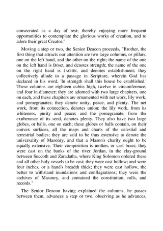 consecrated as a day of rest; thereby enjoying more frequent 
opportunities to contemplate the glorious works of creation, and to 
adore their great Creator." 
Moving a step or two, the Senior Deacon proceeds, "Brother, the 
first thing that attracts our attention are two large columns, or pillars, 
one on the left hand, and the other on the right; the name of the one 
on the left hand is BOAZ, and denotes strength; the name of the one 
on the right hand is JACHIN, and denotes establishment; they 
collectively allude to a passage in Scripture, wherein God has 
declared in his word, 'In strength shall this house be established.' 
These columns are eighteen cubits high, twelve in circumference, 
and four in diameter; they are adorned with two large chapiters, one 
on each, and these chapiters are ornamented with net work, lily work, 
and pomegranates; they denote unity, peace, and plenty. The net 
work, from its connection, denotes union; the lily work, from its 
whiteness, purity and peace; and the pomegranate, from the 
exuberance of its seed, denotes plenty. They also have two large 
globes, or balls, one on each; these globes or balls contain, on their 
convex surfaces, all the maps and charts of the celestial and 
terrestrial bodies; they are said to be thus extensive to denote the 
universality of Masonry, and that a Mason's charity ought to be 
equally extensive. Their composition is molten, or cast brass; they 
were cast on the banks of the river Jordan, in the clay-ground 
between Succoth and Zaradatha, where King Solomon ordered these 
and all other holy vessels to be cast; they were cast hollow; and were 
four inches, or a hand's breadth thick; they were cast hollow, the 
better to withstand inundations and conflagrations; they were the 
archives of Masonry, and contained the constitution, rolls, and 
records." 
The Senior Deacon having explained the columns, he passes 
between them, advances a step or two, observing as he advances, 
 