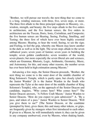 "Brother, we will pursue our travels; the next thing that we come to 
is a long, winding staircase, with three, five, seven steps, or more. 
The three first allude to the three principal supports in Masonry, viz., 
wisdom, strength, and beauty; the five steps allude to the five orders 
in architecture, and the five human senses; the five orders in 
architecture are the Tuscan, Doric, Ionic, Corinthian, and Composite; 
the five human senses are Hearing, Seeing, Feeling, Smelling, and 
Tasting; the three first of which have ever been highly essential 
among Masons: Hearing, to hear the word; Seeing, to see the sign; 
and Feeling, to feel the grip, whereby one Mason may know another 
in the dark as well as in the light. The seven steps allude to the seven 
sabbatical years; seven years of famine; seven years in building the 
temple; seven golden candlesticks; seven wonders of the world; 
seven planets; but more especially the seven liberal arts and sciences, 
which are Grammar, Rhetoric, Logic, Arithmetic, Geometry, Music, 
and Astronomy; for this, and many other reasons, the number seven 
has ever been held in high estimation among Masons." 
Advancing a few steps, the Senior Deacon proceeds, "Brother, the 
next thing we come to is the outer door of the middle chamber of 
King Solomon's Temple, which is partly open, but closely tyled by 
the Junior Warden" [It is the Junior Warden in the South who 
represents the Tyler at the outer door of the middle chamber of King 
Solomon's Temple], who, on the approach of the Senior Deacon and 
candidate, inquires, "Who comes here? Who comes here?" The 
Senior Deacon answers, "A Fellow Craft Mason." Junior Warden to 
Senior Deacon, "How do you expect to gain admission?" A. "By a 
pass, and token of a pass." Junior Warden to Senior Deacon, "Will 
you give them to me?" [The Senior Deacon, or the candidate 
(prompted by him), gives them; this and many other tokens, or grips, 
are frequently given by strangers when first introduced to each other. 
If given to a Mason, he will immediately return it; they can be given 
in any company unobserved, even by Masons, when shaking hands. 
 