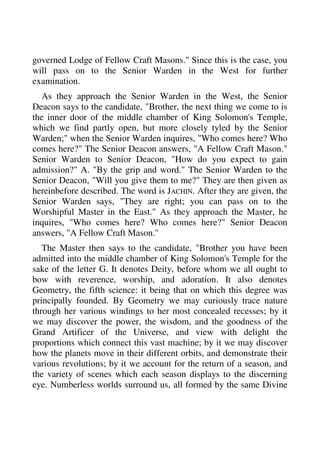 governed Lodge of Fellow Craft Masons." Since this is the case, you 
will pass on to the Senior Warden in the West for further 
examination. 
As they approach the Senior Warden in the West, the Senior 
Deacon says to the candidate, "Brother, the next thing we come to is 
the inner door of the middle chamber of King Solomon's Temple, 
which we find partly open, but more closely tyled by the Senior 
Warden;" when the Senior Warden inquires, "Who comes here? Who 
comes here?" The Senior Deacon answers, "A Fellow Craft Mason." 
Senior Warden to Senior Deacon, "How do you expect to gain 
admission?" A. "By the grip and word." The Senior Warden to the 
Senior Deacon, "Will you give them to me?" They are then given as 
hereinbefore described. The word is JACHIN. After they are given, the 
Senior Warden says, "They are right; you can pass on to the 
Worshipful Master in the East." As they approach the Master, he 
inquires, "Who comes here? Who comes here?" Senior Deacon 
answers, "A Fellow Craft Mason." 
The Master then says to the candidate, "Brother you have been 
admitted into the middle chamber of King Solomon's Temple for the 
sake of the letter G. It denotes Deity, before whom we all ought to 
bow with reverence, worship, and adoration. It also denotes 
Geometry, the fifth science: it being that on which this degree was 
principally founded. By Geometry we may curiously trace nature 
through her various windings to her most concealed recesses; by it 
we may discover the power, the wisdom, and the goodness of the 
Grand Artificer of the Universe, and view with delight the 
proportions which connect this vast machine; by it we may discover 
how the planets move in their different orbits, and demonstrate their 
various revolutions; by it we account for the return of a season, and 
the variety of scenes which each season displays to the discerning 
eye. Numberless worlds surround us, all formed by the same Divine 
 