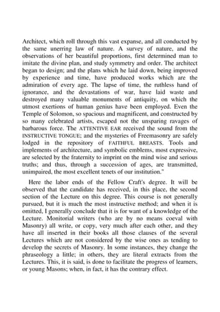 Architect, which roll through this vast expanse, and all conducted by 
the same unerring law of nature. A survey of nature, and the 
observations of her beautiful proportions, first determined man to 
imitate the divine plan, and study symmetry and order. The architect 
began to design; and the plans which he laid down, being improved 
by experience and time, have produced works which are the 
admiration of every age. The lapse of time, the ruthless hand of 
ignorance, and the devastations of war, have laid waste and 
destroyed many valuable monuments of antiquity, on which the 
utmost exertions of human genius have been employed. Even the 
Temple of Solomon, so spacious and magnificent, and constructed by 
so many celebrated artists, escaped not the unsparing ravages of 
barbarous force. The ATTENTIVE EAR received the sound from the 
INSTRUCTIVE TONGUE; and the mysteries of Freemasonry are safely 
lodged in the repository of FAITHFUL BREASTS. Tools and 
implements of architecture, and symbolic emblems, most expressive, 
are selected by the fraternity to imprint on the mind wise and serious 
truths; and thus, through a succession of ages, are transmitted, 
unimpaired, the most excellent tenets of our institution." 
Here the labor ends of the Fellow Craft's degree. It will be 
observed that the candidate has received, in this place, the second 
section of the Lecture on this degree. This course is not generally 
pursued, but it is much the most instructive method; and when it is 
omitted, I generally conclude that it is for want of a knowledge of the 
Lecture. Monitorial writers (who are by no means coeval with 
Masonry) all write, or copy, very much after each other, and they 
have all inserted in their books all those clauses of the several 
Lectures which are not considered by the wise ones as tending to 
develop the secrets of Masonry. In some instances, they change the 
phraseology a little; in others, they are literal extracts from the 
Lectures. This, it is said, is done to facilitate the progress of learners, 
or young Masons; when, in fact, it has the contrary effect. 
 