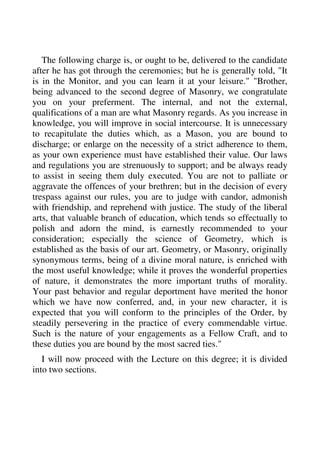 The following charge is, or ought to be, delivered to the candidate 
after he has got through the ceremonies; but he is generally told, "It 
is in the Monitor, and you can learn it at your leisure." "Brother, 
being advanced to the second degree of Masonry, we congratulate 
you on your preferment. The internal, and not the external, 
qualifications of a man are what Masonry regards. As you increase in 
knowledge, you will improve in social intercourse. It is unnecessary 
to recapitulate the duties which, as a Mason, you are bound to 
discharge; or enlarge on the necessity of a strict adherence to them, 
as your own experience must have established their value. Our laws 
and regulations you are strenuously to support; and be always ready 
to assist in seeing them duly executed. You are not to palliate or 
aggravate the offences of your brethren; but in the decision of every 
trespass against our rules, you are to judge with candor, admonish 
with friendship, and reprehend with justice. The study of the liberal 
arts, that valuable branch of education, which tends so effectually to 
polish and adorn the mind, is earnestly recommended to your 
consideration; especially the science of Geometry, which is 
established as the basis of our art. Geometry, or Masonry, originally 
synonymous terms, being of a divine moral nature, is enriched with 
the most useful knowledge; while it proves the wonderful properties 
of nature, it demonstrates the more important truths of morality. 
Your past behavior and regular deportment have merited the honor 
which we have now conferred, and, in your new character, it is 
expected that you will conform to the principles of the Order, by 
steadily persevering in the practice of every commendable virtue. 
Such is the nature of your engagements as a Fellow Craft, and to 
these duties you are bound by the most sacred ties." 
I will now proceed with the Lecture on this degree; it is divided 
into two sections. 
 