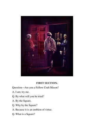 FIRST SECTION. 
Question—Are you a Fellow Craft Mason? 
A. I am; try me. 
Q. By what will you be tried? 
A. By the Square. 
Q. Why by the Square? 
A. Because it is an emblem of virtue. 
Q. What is a Square? 
 