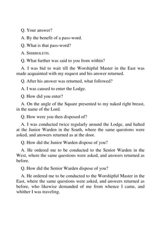 Q. Your answer? 
A. By the benefit of a pass-word. 
Q. What is that pass-word? 
A. SHIBBOLETH. 
Q. What further was said to you from within? 
A. I was bid to wait till the Worshipful Master in the East was 
made acquainted with my request and his answer returned. 
Q. After his answer was returned, what followed? 
A. I was caused to enter the Lodge. 
Q. How did you enter? 
A. On the angle of the Square presented to my naked right breast, 
in the name of the Lord. 
Q. How were you then disposed of? 
A. I was conducted twice regularly around the Lodge, and halted 
at the Junior Warden in the South, where the same questions were 
asked, and answers returned as at the door. 
Q. How did the Junior Warden dispose of you? 
A. He ordered me to be conducted to the Senior Warden in the 
West, where the same questions were asked, and answers returned as 
before. 
Q. How did the Senior Warden dispose of you? 
A. He ordered me to be conducted to the Worshipful Master in the 
East, where the same questions were asked, and answers returned as 
before, who likewise demanded of me from whence I came, and 
whither I was traveling. 
 