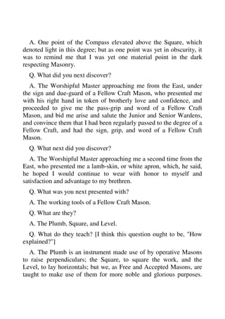 A. One point of the Compass elevated above the Square, which 
denoted light in this degree; but as one point was yet in obscurity, it 
was to remind me that I was yet one material point in the dark 
respecting Masonry. 
Q. What did you next discover? 
A. The Worshipful Master approaching me from the East, under 
the sign and due-guard of a Fellow Craft Mason, who presented me 
with his right hand in token of brotherly love and confidence, and 
proceeded to give me the pass-grip and word of a Fellow Craft 
Mason, and bid me arise and salute the Junior and Senior Wardens, 
and convince them that I had been regularly passed to the degree of a 
Fellow Craft, and had the sign, grip, and word of a Fellow Craft 
Mason. 
Q. What next did you discover? 
A. The Worshipful Master approaching me a second time from the 
East, who presented me a lamb-skin, or white apron, which, he said, 
he hoped I would continue to wear with honor to myself and 
satisfaction and advantage to my brethren. 
Q. What was you next presented with? 
A. The working tools of a Fellow Craft Mason. 
Q. What are they? 
A. The Plumb, Square, and Level. 
Q. What do they teach? [I think this question ought to be, "How 
explained?"] 
A. The Plumb is an instrument made use of by operative Masons 
to raise perpendiculars; the Square, to square the work, and the 
Level, to lay horizontals; but we, as Free and Accepted Masons, are 
taught to make use of them for more noble and glorious purposes. 
 