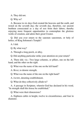 A. They did not. 
Q. Why so? 
A. Because in six days God created the heavens and the earth, and 
rested on the seventh day; the seventh day, therefore, our ancient 
brethren consecrated as a day of rest from their labors; thereby 
enjoying more frequent opportunities to contemplate the glorious 
works of creation, and adore their great Creator. 
Q. Did you ever return to the sanctum sanctorum, or holy of 
holies, of King Solomon's Temple? 
A. I did. 
Q. By what way? 
A. Through a long porch, or alley. 
Q. Did anything particular strike your attention on your return? 
A. There did; viz.: Two large columns, or pillars, one on the left 
hand, and the other on the right. 
Q. What was the name of the one on the left hand? 
A. BOAZ, to denote strength. 
Q. What was the name of the one on the right hand? 
A. JACHIN, denoting establishment. 
Q. What do they collectively allude to? 
A. A passage in Scripture, wherein God has declared in his word, 
"In strength shall this house be established." 
Q. What were their dimensions? 
A. Eighteen cubits in height, twelve in circumference, and four in 
diameter. 
 