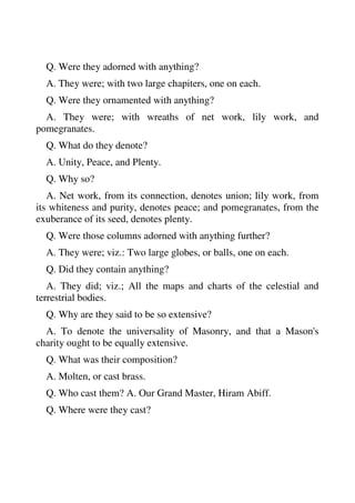 Q. Were they adorned with anything? 
A. They were; with two large chapiters, one on each. 
Q. Were they ornamented with anything? 
A. They were; with wreaths of net work, lily work, and 
pomegranates. 
Q. What do they denote? 
A. Unity, Peace, and Plenty. 
Q. Why so? 
A. Net work, from its connection, denotes union; lily work, from 
its whiteness and purity, denotes peace; and pomegranates, from the 
exuberance of its seed, denotes plenty. 
Q. Were those columns adorned with anything further? 
A. They were; viz.: Two large globes, or balls, one on each. 
Q. Did they contain anything? 
A. They did; viz.; All the maps and charts of the celestial and 
terrestrial bodies. 
Q. Why are they said to be so extensive? 
A. To denote the universality of Masonry, and that a Mason's 
charity ought to be equally extensive. 
Q. What was their composition? 
A. Molten, or cast brass. 
Q. Who cast them? A. Our Grand Master, Hiram Abiff. 
Q. Where were they cast? 
 