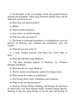 A. On the banks of the river Jordan, in the clay ground between 
Succoth and Zaradatha, where King Solomon ordered these and all 
other holy vessels to be cast. 
Q. Were they cast solid or hollow? 
A. Hollow. 
Q. What was their thickness? 
A. Four inches, or a hand's breadth. 
Q. Why were they cast hollow? 
A. The better to withstand inundations or conflagrations; were the 
archives of Masonry, and contained the constitution, rolls, and 
records. 
Q. What did you next come to? 
A. A long, winding staircase, with three, five, seven steps, or 
more. 
Q. What does the three steps allude to? 
A. The three principal supports in Masonry, viz., Wisdom, 
Strength, and Beauty. 
Q. What does the five steps allude to? 
A. The five orders in architecture, and the five human senses. 
Q. What are the five orders in architecture? 
A. The Tuscan, Doric, Ionic, Corinthian, and Composite. 
Q. What are the five human senses? 
A. Hearing, Seeing, Feeling, Smelling, and Tasting; the first three 
of which have ever been deemed highly essential among Masons: 
Hearing, to hear the word; Seeing, to see the sign; and Feeling, to 
 