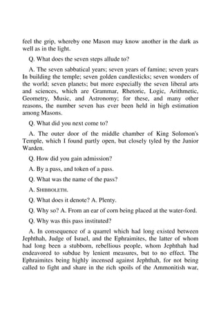 feel the grip, whereby one Mason may know another in the dark as 
well as in the light. 
Q. What does the seven steps allude to? 
A. The seven sabbatical years; seven years of famine; seven years 
In building the temple; seven golden candlesticks; seven wonders of 
the world; seven planets; but more especially the seven liberal arts 
and sciences, which are Grammar, Rhetoric, Logic, Arithmetic, 
Geometry, Music, and Astronomy; for these, and many other 
reasons, the number seven has ever been held in high estimation 
among Masons. 
Q. What did you next come to? 
A. The outer door of the middle chamber of King Solomon's 
Temple, which I found partly open, but closely tyled by the Junior 
Warden. 
Q. How did you gain admission? 
A. By a pass, and token of a pass. 
Q. What was the name of the pass? 
A. SHIBBOLETH. 
Q. What does it denote? A. Plenty. 
Q. Why so? A. From an ear of corn being placed at the water-ford. 
Q. Why was this pass instituted? 
A. In consequence of a quarrel which had long existed between 
Jephthah, Judge of Israel, and the Ephraimites, the latter of whom 
had long been a stubborn, rebellious people, whom Jephthah had 
endeavored to subdue by lenient measures, but to no effect. The 
Ephraimites being highly incensed against Jephthah, for not being 
called to fight and share in the rich spoils of the Ammonitish war, 
 