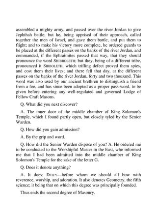 assembled a mighty army, and passed over the river Jordan to give 
Jephthah battle; but he, being apprised of their approach, called 
together the men of Israel, and gave them battle, and put them to 
flight; and to make his victory more complete, he ordered guards to 
be placed at the different passes on the banks of the river Jordan, and 
commanded, if the Ephraimites passed that way, that they should 
pronounce the word SHIBBOLETH; but they, being of a different tribe, 
pronounced it SIBBOLETH, which trifling defect proved them spies, 
and cost them their lives; and there fell that day, at the different 
passes on the banks of the river Jordan, forty and two thousand. This 
word was also used by our ancient brethren to distinguish a friend 
from a foe, and has since been adopted as a proper pass-word, to be 
given before entering any well-regulated and governed Lodge of 
Fellow Craft Masons. 
Q. What did you next discover? 
A. The inner door of the middle chamber of King Solomon's 
Temple, which I found partly open, but closely tyled by the Senior 
Warden. 
Q. How did you gain admission? 
A. By the grip and word. 
Q. How did the Senior Warden dispose of you? A. He ordered me 
to be conducted to the Worshipful Master in the East, who informed 
me that I had been admitted into the middle chamber of King 
Solomon's Temple for the sake of the letter G. 
Q. Does it denote anything? 
A. It does; DEITY—before whom we should all bow with 
reverence, worship, and adoration. It also denotes Geometry, the fifth 
science; it being that on which this degree was principally founded. 
Thus ends the second degree of Masonry. 
 