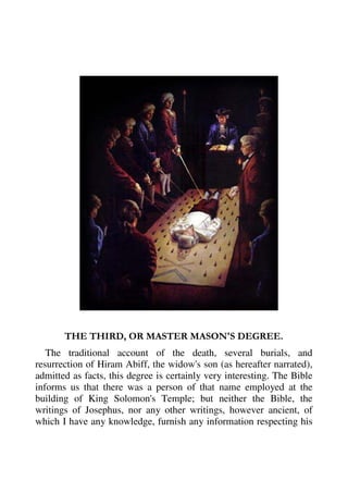 THE THIRD, OR MASTER MASON'S DEGREE. 
The traditional account of the death, several burials, and 
resurrection of Hiram Abiff, the widow's son (as hereafter narrated), 
admitted as facts, this degree is certainly very interesting. The Bible 
informs us that there was a person of that name employed at the 
building of King Solomon's Temple; but neither the Bible, the 
writings of Josephus, nor any other writings, however ancient, of 
which I have any knowledge, furnish any information respecting his 
 