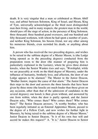 death. It is very singular that a man so celebrated as Hiram Abiff 
was, and arbiter between Solomon, King of Israel, and Hiram, King 
of Tyre, universally acknowledged as the third most distinguished 
man then living, and in many respects, the greatest man in the world, 
should pass off the stage of action, in the presence of King Solomon, 
three thousand, three hundred grand overseers, and one hundred and 
fifty thousand workmen, with whom he had spent a number of years, 
and neither King Solomon, his bosom friend, nor any other among 
his numerous friends, even recorded his death, or anything about 
him. 
A person who has received the two preceding degrees, and wishes 
to be raised to the sublime degree of a Master Mason, is (the Lodge 
being opened as in the preceding degrees) conducted from the 
preparation room to the door (the manner of preparing him is 
particularly explained in the Lecture), where he gives three distinct 
knocks, when the Senior Warden rises and says, "Worshipful, while 
we are peaceably at work on the third degree of Masonry, under the 
influence of humanity, brotherly love, and affection, the door of our 
Lodge appears to be alarmed." The Master to the Junior Deacon, 
"Brother Junior, inquire the cause of that alarm." The Junior Deacon 
then steps to the door and answers the three knocks that have been 
given by three more (the knocks are much louder than those given on 
any occasion, other than that of the admission of candidates in the 
several degrees); one knock is then given without, and answered by 
one from within, when the door is partly opened, and the Junior 
Deacon asks, "Who comes there? Who comes there? Who comes 
there?" The Senior Deacon answers, "A worthy brother, who has 
been regularly initiated as an Entered Apprentice Mason, passed to 
the degree of a Fellow Craft, and now wishes for further light in 
Masonry, by being raised to the sublime degree of a Master Mason." 
Junior Deacon to Senior Deacon, "Is it of his own free will and 
accord he makes this request?" A. "It is." Junior Deacon to Senior 
 