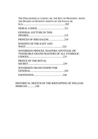 THE PHILOSOPHICAL LODGE; OR, THE KEY OF MASONRY: BEING 
THE DEGREE OF KNIGHTS ADEPTS OF THE EAGLE OR 
SUN..................................................................202 
MORAL LODGE...........................................211 
GENERAL LECTURE IN THIS 
DEGREE........................................................215 
PRINCES OF JERUSALEM.........................219 
KNIGHTS OF THE EAST AND 
WEST..........................................................224 
SOVEREIGN PRINCES, MASTERS ADVITIAM, OR 
VENERABLE GRAND MASTERS OF ALL SYMBOLIC 
LODGES......................................................231 
PRINCE OF THE ROYAL 
SECRET.......................................................239 
SOVEREIGN GRAND INSPECTOR 
GENERAL.....................................................245 
FOOTNOTES:.............................................246 
HISTORICAL SKETCH OF THE KIDNAPPING OF WILLIAM 
MORGAN.............248 
 