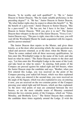Deacon, "Is he worthy and well qualified?" A. "He is." Junior 
Deacon to Senior Deacon, "Has he made suitable proficiency in the 
preceding degree?" A. "He has." Junior Deacon to Senior Deacon, 
"By what further rights does he expect to obtain this benefit?" A. "By 
the benefit of a pass-word." Junior Deacon to Senior Deacon, "Has 
he a pass-word?" A. "He has not, but I have it for him." Junior 
Deacon to Senior Deacon, "Will you give it to me?" The Senior 
Deacon then whispers in the ear of the Junior Deacon, "TUBAL CAIN." 
Junior Deacon says, "The pass is right; since this is the case, you will 
wait till the Worshipful Master be made acquainted with his request, 
and his answer returned." 
The Junior Deacon then repairs to the Master, and gives three 
knocks, as at the door; after answering which, the same questions are 
asked and answers returned, as at the door; when the Master says, 
"Since he comes endued with all these necessary qualifications, let 
him enter this Worshipful Lodge in the name of the Lord, and take 
heed on what he enters." The Junior Deacon returns to the door and 
says, "Let him enter this Worshipful Lodge in the name of the Lord, 
and take heed on what he enters." In entering, both points of the 
Compass are pressed against his naked right and left breasts, when 
the Junior Deacon stops the candidate and says, "Brother, when you 
first entered this Lodge, you was received on the point of the 
Compass pressing your naked left breast, which was then explained 
to you; when you entered it the second time, you were received on 
the angle of the Square, which was also explained to you; on entering 
it now, you are received on the two extreme points of the Compass 
pressing your naked right and left breasts, which are thus explained: 
As the most vital points of man are contained between the two 
breasts, so are the most valuable tenets of Masonry contained 
between the two extreme points of the Compass, which are 'Virtue, 
Morality, and Brotherly Love.'" The Senior Deacon then conducts 
the candidate three times regularly around the Lodge. [I wish the 
 