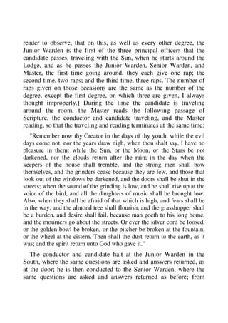 reader to observe, that on this, as well as every other degree, the 
Junior Warden is the first of the three principal officers that the 
candidate passes, traveling with the Sun, when he starts around the 
Lodge, and as he passes the Junior Warden, Senior Warden, and 
Master, the first time going around, they each give one rap; the 
second time, two raps; and the third time, three raps. The number of 
raps given on those occasions are the same as the number of the 
degree, except the first degree, on which three are given, I always 
thought improperly.] During the time the candidate is traveling 
around the room, the Master reads the following passage of 
Scripture, the conductor and candidate traveling, and the Master 
reading, so that the traveling and reading terminates at the same time: 
"Remember now thy Creator in the days of thy youth, while the evil 
days come not, nor the years draw nigh, when thou shalt say, I have no 
pleasure in them: while the Sun, or the Moon, or the Stars be not 
darkened, nor the clouds return after the rain; in the day when the 
keepers of the house shall tremble, and the strong men shall bow 
themselves, and the grinders cease because they are few, and those that 
look out of the windows be darkened, and the doors shall be shut in the 
streets; when the sound of the grinding is low, and he shall rise up at the 
voice of the bird, and all the daughters of music shall be brought low. 
Also, when they shall be afraid of that which is high, and fears shall be 
in the way, and the almond tree shall flourish, and the grasshopper shall 
be a burden, and desire shall fail, because man goeth to his long home, 
and the mourners go about the streets. Or ever the silver cord be loosed, 
or the golden bowl be broken, or the pitcher be broken at the fountain, 
or the wheel at the cistern. Then shall the dust return to the earth, as it 
was; and the spirit return unto God who gave it." 
The conductor and candidate halt at the Junior Warden in the 
South, where the same questions are asked and answers returned, as 
at the door; he is then conducted to the Senior Warden, where the 
same questions are asked and answers returned as before; from 
 