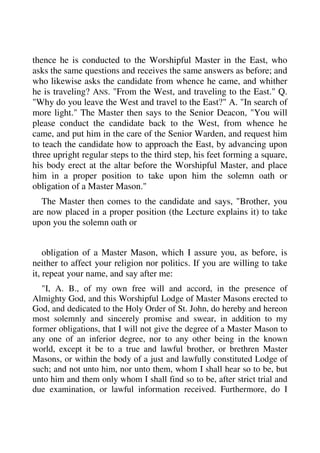 thence he is conducted to the Worshipful Master in the East, who 
asks the same questions and receives the same answers as before; and 
who likewise asks the candidate from whence he came, and whither 
he is traveling? ANS. "From the West, and traveling to the East." Q. 
"Why do you leave the West and travel to the East?" A. "In search of 
more light." The Master then says to the Senior Deacon, "You will 
please conduct the candidate back to the West, from whence he 
came, and put him in the care of the Senior Warden, and request him 
to teach the candidate how to approach the East, by advancing upon 
three upright regular steps to the third step, his feet forming a square, 
his body erect at the altar before the Worshipful Master, and place 
him in a proper position to take upon him the solemn oath or 
obligation of a Master Mason." 
The Master then comes to the candidate and says, "Brother, you 
are now placed in a proper position (the Lecture explains it) to take 
upon you the solemn oath or 
obligation of a Master Mason, which I assure you, as before, is 
neither to affect your religion nor politics. If you are willing to take 
it, repeat your name, and say after me: 
"I, A. B., of my own free will and accord, in the presence of 
Almighty God, and this Worshipful Lodge of Master Masons erected to 
God, and dedicated to the Holy Order of St. John, do hereby and hereon 
most solemnly and sincerely promise and swear, in addition to my 
former obligations, that I will not give the degree of a Master Mason to 
any one of an inferior degree, nor to any other being in the known 
world, except it be to a true and lawful brother, or brethren Master 
Masons, or within the body of a just and lawfully constituted Lodge of 
such; and not unto him, nor unto them, whom I shall hear so to be, but 
unto him and them only whom I shall find so to be, after strict trial and 
due examination, or lawful information received. Furthermore, do I 
 