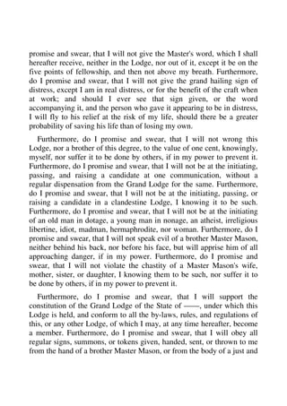 promise and swear, that I will not give the Master's word, which I shall 
hereafter receive, neither in the Lodge, nor out of it, except it be on the 
five points of fellowship, and then not above my breath. Furthermore, 
do I promise and swear, that I will not give the grand hailing sign of 
distress, except I am in real distress, or for the benefit of the craft when 
at work; and should I ever see that sign given, or the word 
accompanying it, and the person who gave it appearing to be in distress, 
I will fly to his relief at the risk of my life, should there be a greater 
probability of saving his life than of losing my own. 
Furthermore, do I promise and swear, that I will not wrong this 
Lodge, nor a brother of this degree, to the value of one cent, knowingly, 
myself, nor suffer it to be done by others, if in my power to prevent it. 
Furthermore, do I promise and swear, that I will not be at the initiating, 
passing, and raising a candidate at one communication, without a 
regular dispensation from the Grand Lodge for the same. Furthermore, 
do I promise and swear, that I will not be at the initiating, passing, or 
raising a candidate in a clandestine Lodge, I knowing it to be such. 
Furthermore, do I promise and swear, that I will not be at the initiating 
of an old man in dotage, a young man in nonage, an atheist, irreligious 
libertine, idiot, madman, hermaphrodite, nor woman. Furthermore, do I 
promise and swear, that I will not speak evil of a brother Master Mason, 
neither behind his back, nor before his face, but will apprise him of all 
approaching danger, if in my power. Furthermore, do I promise and 
swear, that I will not violate the chastity of a Master Mason's wife, 
mother, sister, or daughter, I knowing them to be such, nor suffer it to 
be done by others, if in my power to prevent it. 
Furthermore, do I promise and swear, that I will support the 
constitution of the Grand Lodge of the State of ——, under which this 
Lodge is held, and conform to all the by-laws, rules, and regulations of 
this, or any other Lodge, of which I may, at any time hereafter, become 
a member. Furthermore, do I promise and swear, that I will obey all 
regular signs, summons, or tokens given, handed, sent, or thrown to me 
from the hand of a brother Master Mason, or from the body of a just and 
 