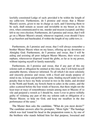 lawfully constituted Lodge of such: provided it be within the length of 
my cable-tow. Furthermore, do I promise and swear, that a Master 
Mason's secrets, given to me in charge as such, and I knowing them to 
be such, shall remain as secure and inviolable in my breast as in his 
own, when communicated to me, murder and treason excepted; and they 
left to my own election. Furthermore, do I promise and swear, that I will 
go on a Master Mason's errand, whenever required, even should I have 
to go barefoot and bareheaded, if within the length of my cable-tow.[3] 
Furthermore, do I promise and swear, that I will always remember a 
brother Master Mason when on my knees, offering up my devotions to 
Almighty God. Furthermore, do I promise and swear, that I will be 
aiding and assisting all poor indigent Master Masons, their wives and 
orphans, wheresoever disposed 'round the globe, as far as in my power, 
without injuring myself or family materially. 
Furthermore, do I promise and swear, that if any part of this my 
solemn oath or obligation be omitted at this time, that I will hold myself 
amenable thereto, whenever informed. To all which I do most solemnly 
and sincerely promise and swear, with a fixed and steady purpose of 
mind in me, to keep and perform the same, binding myself under no less 
penalty than to have my body severed in two in the midst, and divided 
to the North and South, my bowels burnt to ashes in the centre, and the 
ashes scattered before the four winds of heaven, that there might not the 
least tract or trace of remembrance remain among men or Masons of so 
vile and perjured a wretch as I should be, were I ever to prove wilfully 
guilty of violating any part of this my solemn oath or obligation of a 
Master Mason; so help me God, and keep me steadfast in the due 
performance of the same." 
The Master then asks the candidate, "What do you most desire?" 
The candidate answers after his prompter, "More light." The bandage 
which was tied 'round his head in the preparation room is, by one of 
the brethren who stands behind him for that purpose, loosened and 
 