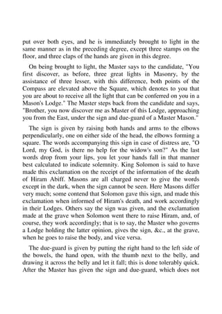 put over both eyes, and he is immediately brought to light in the 
same manner as in the preceding degree, except three stamps on the 
floor, and three claps of the hands are given in this degree. 
On being brought to light, the Master says to the candidate, "You 
first discover, as before, three great lights in Masonry, by the 
assistance of three lesser, with this difference, both points of the 
Compass are elevated above the Square, which denotes to you that 
you are about to receive all the light that can be conferred on you in a 
Mason's Lodge." The Master steps back from the candidate and says, 
"Brother, you now discover me as Master of this Lodge, approaching 
you from the East, under the sign and due-guard of a Master Mason." 
The sign is given by raising both hands and arms to the elbows 
perpendicularly, one on either side of the head, the elbows forming a 
square. The words accompanying this sign in case of distress are, "O 
Lord, my God, is there no help for the widow's son?" As the last 
words drop from your lips, you let your hands fall in that manner 
best calculated to indicate solemnity. King Solomon is said to have 
made this exclamation on the receipt of the information of the death 
of Hiram Abiff. Masons are all charged never to give the words 
except in the dark, when the sign cannot be seen. Here Masons differ 
very much; some contend that Solomon gave this sign, and made this 
exclamation when informed of Hiram's death, and work accordingly 
in their Lodges. Others say the sign was given, and the exclamation 
made at the grave when Solomon went there to raise Hiram, and, of 
course, they work accordingly; that is to say, the Master who governs 
a Lodge holding the latter opinion, gives the sign, &c., at the grave, 
when he goes to raise the body, and vice versa. 
The due-guard is given by putting the right hand to the left side of 
the bowels, the hand open, with the thumb next to the belly, and 
drawing it across the belly and let it fall; this is done tolerably quick. 
After the Master has given the sign and due-guard, which does not 
 