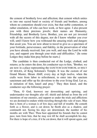 the cement of brotherly love and affection; that cement which unites 
us into one sacred band or society of friends and brothers, among 
whom no contention should ever exist, but that noble contention, or 
rather emulation, of who can best work, or best agree. I also present 
you with three precious jewels; their names are Humanity, 
Friendship, and Brotherly Love. Brother, you are not yet invested 
with all the secrets of this degree, nor do I know whether you ever 
will, until I know how you withstand the amazing trials and dangers 
that await you. You are now about to travel to give us a specimen of 
your fortitude, perseverance, and fidelity, in the preservation of what 
you have already received; fare you well, and may the Lord be with 
you, and support you through your trials and difficulties." [In some 
Lodges they make him pray before he starts.] 
The candidate is then conducted out of the Lodge, clothed, and 
returns; as he enters the door, his conductor says to him, "Brother, we 
are now in a place representing the SANCTUM SANCTORUM, or HOLY 
OF HOLIES, of King Solomon's Temple. It was the custom of our 
Grand Master, Hiram Abiff, every day at high twelve, when the 
crafts were from labor to refreshment, to enter into the sanctum 
sanctorum and offer up his devotions to the ever living God. Let us, 
in imitation of him, kneel and pray." They then kneel, and the 
conductor says the following prayer: 
"Thou, O God, knowest our downsitting and uprising, and 
understandest our thoughts afar off; shield and defend us from the evil 
intentions of our enemies, and support us under the trials and afflictions 
we are destined to endure while traveling through this vale of tears. Man 
that is born of a woman is of few days and full of trouble. He cometh 
forth as a flower, and is cut down; he fleeth also as a shadow, and 
continueth not. Seeing his days are determined, the number of his 
months are with Thee: Thou hast appointed his bounds that he cannot 
pass; turn from him, that he may rest till he shall accomplish his day. 
For there is hope of a tree, if it be cut down, that it will sprout again, and 
 