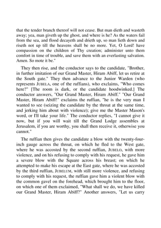 that the tender branch thereof will not cease. But man dieth and wasteth 
away; yea, man giveth up the ghost, and where is he? As the waters fail 
from the sea, and flood decayeth and drieth up, so man lieth down and 
riseth not up till the heavens shall be no more. Yet, O Lord! have 
compassion on the children of Thy creation; administer unto them 
comfort in time of trouble, and save them with an everlasting salvation. 
Amen. So mote it be." 
They then rise, and the conductor says to the candidate, "Brother, 
in further imitation of our Grand Master, Hiram Abiff, let us retire at 
the South gate." They then advance to the Junior Warden (who 
represents JUBELA, one of the ruffians), who exclaims, "Who comes 
here?" [The room is dark, or the candidate hoodwinked.] The 
conductor answers, "Our Grand Master, Hiram Abiff." "Our Grand 
Master, Hiram Abiff!" exclaims the ruffian, "he is the very man I 
wanted to see (seizing the candidate by the throat at the same time, 
and jerking him about with violence); give me the Master Mason's 
word, or I'll take your life." The conductor replies, "I cannot give it 
now, but if you will wait till the Grand Lodge assembles at 
Jerusalem, if you are worthy, you shall then receive it, otherwise you 
cannot." 
The ruffian then gives the candidate a blow with the twenty-four-inch 
gauge across the throat, on which he fled to the West gate, 
where he was accosted by the second ruffian, JUBELO, with more 
violence, and on his refusing to comply with his request, he gave him 
a severe blow with the Square across his breast; on which he 
attempted to make his escape at the East gate, where he was accosted 
by the third ruffian, JUBELUM, with still more violence, and refusing 
to comply with his request, the ruffian gave him a violent blow with 
the common gavel on the forehead, which brought him to the floor, 
on which one of them exclaimed, "What shall we do, we have killed 
our Grand Master, Hiram Abiff?" Another answers, "Let us carry 
 