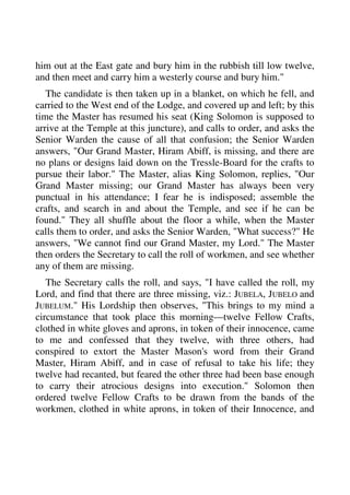 him out at the East gate and bury him in the rubbish till low twelve, 
and then meet and carry him a westerly course and bury him." 
The candidate is then taken up in a blanket, on which he fell, and 
carried to the West end of the Lodge, and covered up and left; by this 
time the Master has resumed his seat (King Solomon is supposed to 
arrive at the Temple at this juncture), and calls to order, and asks the 
Senior Warden the cause of all that confusion; the Senior Warden 
answers, "Our Grand Master, Hiram Abiff, is missing, and there are 
no plans or designs laid down on the Tressle-Board for the crafts to 
pursue their labor." The Master, alias King Solomon, replies, "Our 
Grand Master missing; our Grand Master has always been very 
punctual in his attendance; I fear he is indisposed; assemble the 
crafts, and search in and about the Temple, and see if he can be 
found." They all shuffle about the floor a while, when the Master 
calls them to order, and asks the Senior Warden, "What success?" He 
answers, "We cannot find our Grand Master, my Lord." The Master 
then orders the Secretary to call the roll of workmen, and see whether 
any of them are missing. 
The Secretary calls the roll, and says, "I have called the roll, my 
Lord, and find that there are three missing, viz.: JUBELA, JUBELO and 
JUBELUM." His Lordship then observes, "This brings to my mind a 
circumstance that took place this morning—twelve Fellow Crafts, 
clothed in white gloves and aprons, in token of their innocence, came 
to me and confessed that they twelve, with three others, had 
conspired to extort the Master Mason's word from their Grand 
Master, Hiram Abiff, and in case of refusal to take his life; they 
twelve had recanted, but feared the other three had been base enough 
to carry their atrocious designs into execution." Solomon then 
ordered twelve Fellow Crafts to be drawn from the bands of the 
workmen, clothed in white aprons, in token of their Innocence, and 
 