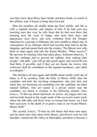 sent three East, three West, three North, and three South, in search of 
the ruffians, and, if found, to bring them forward. 
Here the members all shuffle about the floor awhile, and fall in 
with a reputed traveler, and inquire of him if he had seen any 
traveling men that way; he tells them that he had seen three that 
morning near the coast of Joppa, who from their dress and 
appearance were Jews, and were workmen from the Temple, 
inquiring for a passage to Ethiopia, but were unable to obtain one, in 
consequence of an embargo which had recently been laid on all the 
shipping, and had turned back into the country. The Master now calls 
them to order again, and asks the Senior Warden, "What success?" 
He answers by relating what had taken place. Solomon observes, "I 
had this embargo laid to prevent the ruffians from making their 
escape;" and adds, "you will go and search again, and search till you 
find them, if possible; and if they are not found, the twelve who 
confessed shall be considered as the reputed murderers, and suffer 
accordingly." 
The members all start again, and shuffle about awhile, until one of 
them, as if by accident, finds the body of Hiram Abiff, alias the 
candidate and hails his traveling companions, who join him, and 
while they are humming out something over the candidate, the three 
reputed ruffians, who are seated in a private corner near the 
candidate, are heard to exclaim in the following manner—first, 
JUBELA, "O that my throat had been cut across, my tongue torn out, 
and my body buried in the rough sands of the sea at low-water mark, 
where the tide ebbs and flows twice in twenty-four hours, ere I had 
been accessory to the death of so good a man as our Grand Master, 
Hiram Abiff." 
The second, JUBELO, "O that my left breast had been torn open, 
and my heart and vitals taken from thence, and thrown over my left 
shoulder, carried into the valley of Jehosaphat, and there to become a 
 