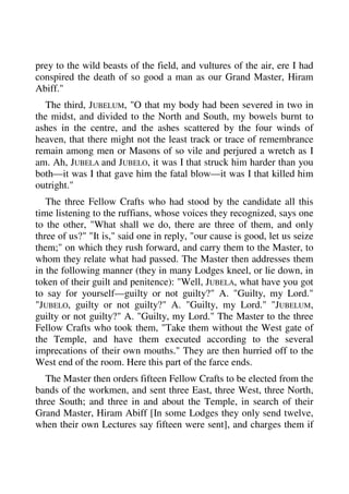 prey to the wild beasts of the field, and vultures of the air, ere I had 
conspired the death of so good a man as our Grand Master, Hiram 
Abiff." 
The third, JUBELUM, "O that my body had been severed in two in 
the midst, and divided to the North and South, my bowels burnt to 
ashes in the centre, and the ashes scattered by the four winds of 
heaven, that there might not the least track or trace of remembrance 
remain among men or Masons of so vile and perjured a wretch as I 
am. Ah, JUBELA and JUBELO, it was I that struck him harder than you 
both—it was I that gave him the fatal blow—it was I that killed him 
outright." 
The three Fellow Crafts who had stood by the candidate all this 
time listening to the ruffians, whose voices they recognized, says one 
to the other, "What shall we do, there are three of them, and only 
three of us?" "It is," said one in reply, "our cause is good, let us seize 
them;" on which they rush forward, and carry them to the Master, to 
whom they relate what had passed. The Master then addresses them 
in the following manner (they in many Lodges kneel, or lie down, in 
token of their guilt and penitence): "Well, JUBELA, what have you got 
to say for yourself—guilty or not guilty?" A. "Guilty, my Lord." 
"JUBELO, guilty or not guilty?" A. "Guilty, my Lord." "JUBELUM, 
guilty or not guilty?" A. "Guilty, my Lord." The Master to the three 
Fellow Crafts who took them, "Take them without the West gate of 
the Temple, and have them executed according to the several 
imprecations of their own mouths." They are then hurried off to the 
West end of the room. Here this part of the farce ends. 
The Master then orders fifteen Fellow Crafts to be elected from the 
bands of the workmen, and sent three East, three West, three North, 
three South; and three in and about the Temple, in search of their 
Grand Master, Hiram Abiff [In some Lodges they only send twelve, 
when their own Lectures say fifteen were sent], and charges them if 
 