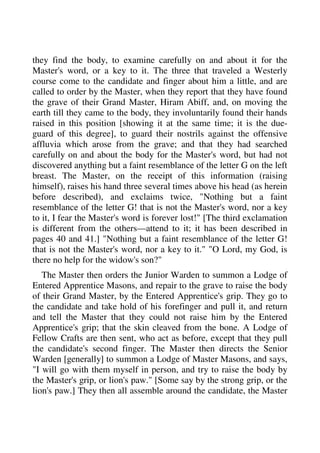 they find the body, to examine carefully on and about it for the 
Master's word, or a key to it. The three that traveled a Westerly 
course come to the candidate and finger about him a little, and are 
called to order by the Master, when they report that they have found 
the grave of their Grand Master, Hiram Abiff, and, on moving the 
earth till they came to the body, they involuntarily found their hands 
raised in this position [showing it at the same time; it is the due-guard 
of this degree], to guard their nostrils against the offensive 
affluvia which arose from the grave; and that they had searched 
carefully on and about the body for the Master's word, but had not 
discovered anything but a faint resemblance of the letter G on the left 
breast. The Master, on the receipt of this information (raising 
himself), raises his hand three several times above his head (as herein 
before described), and exclaims twice, "Nothing but a faint 
resemblance of the letter G! that is not the Master's word, nor a key 
to it, I fear the Master's word is forever lost!" [The third exclamation 
is different from the others—attend to it; it has been described in 
pages 40 and 41.] "Nothing but a faint resemblance of the letter G! 
that is not the Master's word, nor a key to it." "O Lord, my God, is 
there no help for the widow's son?" 
The Master then orders the Junior Warden to summon a Lodge of 
Entered Apprentice Masons, and repair to the grave to raise the body 
of their Grand Master, by the Entered Apprentice's grip. They go to 
the candidate and take hold of his forefinger and pull it, and return 
and tell the Master that they could not raise him by the Entered 
Apprentice's grip; that the skin cleaved from the bone. A Lodge of 
Fellow Crafts are then sent, who act as before, except that they pull 
the candidate's second finger. The Master then directs the Senior 
Warden [generally] to summon a Lodge of Master Masons, and says, 
"I will go with them myself in person, and try to raise the body by 
the Master's grip, or lion's paw." [Some say by the strong grip, or the 
lion's paw.] They then all assemble around the candidate, the Master 
 
