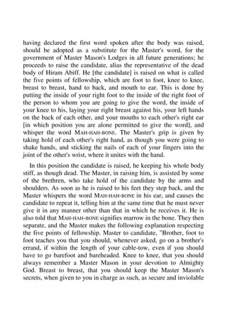 having declared the first word spoken after the body was raised, 
should be adopted as a substitute for the Master's word, for the 
government of Master Mason's Lodges in all future generations; he 
proceeds to raise the candidate, alias the representative of the dead 
body of Hiram Abiff. He [the candidate] is raised on what is called 
the five points of fellowship, which are foot to foot, knee to knee, 
breast to breast, hand to back, and mouth to ear. This is done by 
putting the inside of your right foot to the inside of the right foot of 
the person to whom you are going to give the word, the inside of 
your knee to his, laying your right breast against his, your left hands 
on the back of each other, and your mouths to each other's right ear 
[in which position you are alone permitted to give the word], and 
whisper the word MAH-HAH-BONE. The Master's grip is given by 
taking hold of each other's right hand, as though you were going to 
shake hands, and sticking the nails of each of your fingers into the 
joint of the other's wrist, where it unites with the hand. 
In this position the candidate is raised, he keeping his whole body 
stiff, as though dead. The Master, in raising him, is assisted by some 
of the brethren, who take hold of the candidate by the arms and 
shoulders. As soon as he is raised to his feet they step back, and the 
Master whispers the word MAH-HAH-BONE in his ear, and causes the 
candidate to repeat it, telling him at the same time that he must never 
give it in any manner other than that in which he receives it. He is 
also told that MAH-HAH-BONE signifies marrow in the bone. They then 
separate, and the Master makes the following explanation respecting 
the five points of fellowship. Master to candidate, "Brother, foot to 
foot teaches you that you should, whenever asked, go on a brother's 
errand, if within the length of your cable-tow, even if you should 
have to go barefoot and bareheaded. Knee to knee, that you should 
always remember a Master Mason in your devotion to Almighty 
God. Breast to breast, that you should keep the Master Mason's 
secrets, when given to you in charge as such, as secure and inviolable 
 