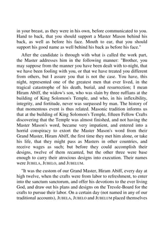 in your breast, as they were in his own, before communicated to you. 
Hand to back, that you should support a Master Mason behind his 
back, as well as before his face. Mouth to ear, that you should 
support his good name as well behind his back as before his face." 
After the candidate is through with what is called the work part, 
the Master addresses him in the following manner: "Brother, you 
may suppose from the manner you have been dealt with to-night, that 
we have been fooling with you, or that we have treated you different 
from others, but I assure you that is not the case. You have, this 
night, represented one of the greatest men that ever lived, in the 
tragical catastrophe of his death, burial, and resurrection; I mean 
Hiram Abiff, the widow's son, who was slain by three ruffians at the 
building of King Solomon's Temple, and who, in his inflexibility, 
integrity, and fortitude, never was surpassed by man. The history of 
that momentous event is thus related. Masonic tradition informs us 
that at the building of King Solomon's Temple, fifteen Fellow Crafts 
discovering that the Temple was almost finished, and not having the 
Master Mason's word, became very impatient, and entered into a 
horrid conspiracy to extort the Master Mason's word from their 
Grand Master, Hiram Abiff, the first time they met him alone, or take 
his life, that they might pass as Masters in other countries, and 
receive wages as such; but before they could accomplish their 
designs, twelve of them recanted, but the other three were base 
enough to carry their atrocious designs into execution. Their names 
were JUBELA, JUBELO, and JUBELUM. 
"It was the custom of our Grand Master, Hiram Abiff, every day at 
high twelve, when the crafts were from labor to refreshment, to enter 
into the sanctum sanctorum, and offer his devotions to the ever living 
God, and draw out his plans and designs on the Tressle-Board for the 
crafts to pursue their labor. On a certain day (not named in any of our 
traditional accounts), JUBELA, JUBELO and JUBELUM placed themselves 
 