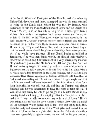 at the South, West, and East gates of the Temple, and Hiram having 
finished his devotions and labor, attempted (as was his usual custom) 
to retire at the South gate, where he was met by JUBELA, who 
demanded of him the Master Mason's word (some say the secrets of a 
Master Mason), and on his refusal to give it, JUBELA gave him a 
violent blow with a twenty-four-inch gauge across the throat; on 
which Hiram fled to the West gate, where he was accosted in the 
same manner by JUBELO, but with more violence. Hiram told him that 
he could not give the word then, because Solomon, King of Israel, 
Hiram, King of Tyre, and himself had entered into a solemn league 
that the word never should be given, unless they three were present; 
but if he would have patience till the Grand Lodge assembled at 
Jerusalem, if he was then found worthy he should then receive it, 
otherwise he could not; JUBELO replied in a very peremptory manner, 
"If you do not give me the Master's word, I'll take your life;" and on 
Hiram's refusing to give it, JUBELO gave him a severe blow with the 
Square across the left breast, on which he fled to the East gate, where 
he was accosted by JUBELUM, in the same manner, but with still more 
violence. Here Hiram reasoned as before; JUBELUM told him that he 
had heard his caviling with JUBELA and JUBELO long enough, and that 
the Master's word had been promised to him from time to time for a 
long time; that he was still put off, and that the Temple was almost 
finished, and he was determined to have the word or take his life. "I 
want it so that I may be able to get wages as a Master Mason in any 
country to which I may go for employ, after the Temple is finished, 
and that I may be able to support my wife and children." Hiram 
persisting in his refusal, he gave Hiram a violent blow with the gavel 
on the forehead, which felled him to the floor and killed him; they 
took the body and carried it out of the West gate, and buried it in the 
rubbish till low twelve at night (which is twelve o'clock), when they 
three met agreeably to appointment, and carried the body a westerly 
 