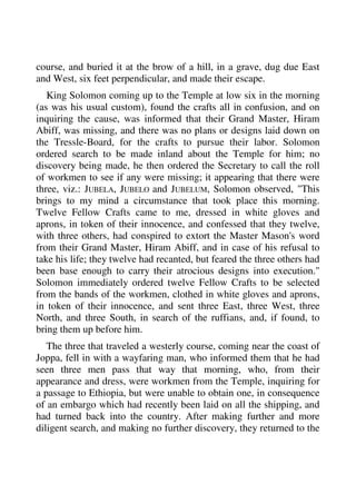 course, and buried it at the brow of a hill, in a grave, dug due East 
and West, six feet perpendicular, and made their escape. 
King Solomon coming up to the Temple at low six in the morning 
(as was his usual custom), found the crafts all in confusion, and on 
inquiring the cause, was informed that their Grand Master, Hiram 
Abiff, was missing, and there was no plans or designs laid down on 
the Tressle-Board, for the crafts to pursue their labor. Solomon 
ordered search to be made inland about the Temple for him; no 
discovery being made, he then ordered the Secretary to call the roll 
of workmen to see if any were missing; it appearing that there were 
three, viz.: JUBELA, JUBELO and JUBELUM, Solomon observed, "This 
brings to my mind a circumstance that took place this morning. 
Twelve Fellow Crafts came to me, dressed in white gloves and 
aprons, in token of their innocence, and confessed that they twelve, 
with three others, had conspired to extort the Master Mason's word 
from their Grand Master, Hiram Abiff, and in case of his refusal to 
take his life; they twelve had recanted, but feared the three others had 
been base enough to carry their atrocious designs into execution." 
Solomon immediately ordered twelve Fellow Crafts to be selected 
from the bands of the workmen, clothed in white gloves and aprons, 
in token of their innocence, and sent three East, three West, three 
North, and three South, in search of the ruffians, and, if found, to 
bring them up before him. 
The three that traveled a westerly course, coming near the coast of 
Joppa, fell in with a wayfaring man, who informed them that he had 
seen three men pass that way that morning, who, from their 
appearance and dress, were workmen from the Temple, inquiring for 
a passage to Ethiopia, but were unable to obtain one, in consequence 
of an embargo which had recently been laid on all the shipping, and 
had turned back into the country. After making further and more 
diligent search, and making no further discovery, they returned to the 
 