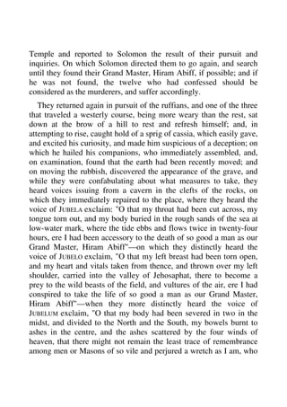 Temple and reported to Solomon the result of their pursuit and 
inquiries. On which Solomon directed them to go again, and search 
until they found their Grand Master, Hiram Abiff, if possible; and if 
he was not found, the twelve who had confessed should be 
considered as the murderers, and suffer accordingly. 
They returned again in pursuit of the ruffians, and one of the three 
that traveled a westerly course, being more weary than the rest, sat 
down at the brow of a hill to rest and refresh himself; and, in 
attempting to rise, caught hold of a sprig of cassia, which easily gave, 
and excited his curiosity, and made him suspicious of a deception; on 
which he hailed his companions, who immediately assembled, and, 
on examination, found that the earth had been recently moved; and 
on moving the rubbish, discovered the appearance of the grave, and 
while they were confabulating about what measures to take, they 
heard voices issuing from a cavern in the clefts of the rocks, on 
which they immediately repaired to the place, where they heard the 
voice of JUBELA exclaim: "O that my throat had been cut across, my 
tongue torn out, and my body buried in the rough sands of the sea at 
low-water mark, where the tide ebbs and flows twice in twenty-four 
hours, ere I had been accessory to the death of so good a man as our 
Grand Master, Hiram Abiff"—on which they distinctly heard the 
voice of JUBELO exclaim, "O that my left breast had been torn open, 
and my heart and vitals taken from thence, and thrown over my left 
shoulder, carried into the valley of Jehosaphat, there to become a 
prey to the wild beasts of the field, and vultures of the air, ere I had 
conspired to take the life of so good a man as our Grand Master, 
Hiram Abiff"—when they more distinctly heard the voice of 
JUBELUM exclaim, "O that my body had been severed in two in the 
midst, and divided to the North and the South, my bowels burnt to 
ashes in the centre, and the ashes scattered by the four winds of 
heaven, that there might not remain the least trace of remembrance 
among men or Masons of so vile and perjured a wretch as I am, who 
 