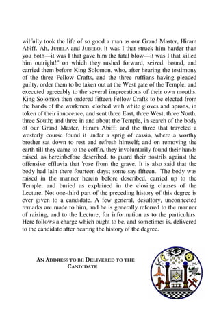 wilfully took the life of so good a man as our Grand Master, Hiram 
Abiff. Ah, JUBELA and JUBELO, it was I that struck him harder than 
you both—it was I that gave him the fatal blow—it was I that killed 
him outright!" on which they rushed forward, seized, bound, and 
carried them before King Solomon, who, after hearing the testimony 
of the three Fellow Crafts, and the three ruffians having pleaded 
guilty, order them to be taken out at the West gate of the Temple, and 
executed agreeably to the several imprecations of their own mouths. 
King Solomon then ordered fifteen Fellow Crafts to be elected from 
the bands of the workmen, clothed with white gloves and aprons, in 
token of their innocence, and sent three East, three West, three North, 
three South; and three in and about the Temple, in search of the body 
of our Grand Master, Hiram Abiff; and the three that traveled a 
westerly course found it under a sprig of cassia, where a worthy 
brother sat down to rest and refresh himself; and on removing the 
earth till they came to the coffin, they involuntarily found their hands 
raised, as hereinbefore described, to guard their nostrils against the 
offensive effluvia that 'rose from the grave. It is also said that the 
body had lain there fourteen days; some say fifteen. The body was 
raised in the manner herein before described, carried up to the 
Temple, and buried as explained in the closing clauses of the 
Lecture. Not one-third part of the preceding history of this degree is 
ever given to a candidate. A few general, desultory, unconnected 
remarks are made to him, and he is generally referred to the manner 
of raising, and to the Lecture, for information as to the particulars. 
Here follows a charge which ought to be, and sometimes is, delivered 
to the candidate after hearing the history of the degree. 
AN ADDRESS TO BE DELIVERED TO THE 
CANDIDATE 
 